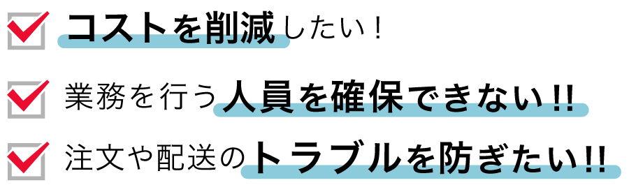 ・コストを削減したい！・業務を行う人員を確保できない！・注文や配送のトラブルを防ぎたい！