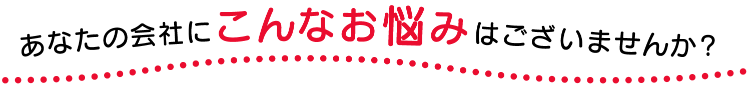 あなたの会社にこんなお悩みはございませんか？